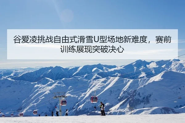 谷爱凌挑战自由式滑雪U型场地新难度，赛前训练展现突破决心