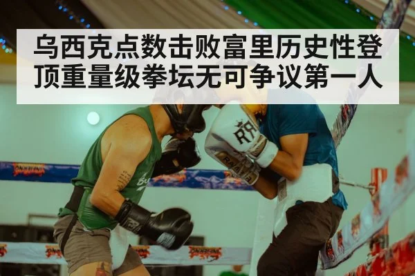 乌西克点数击败富里历史性登顶重量级拳坛无可争议第一人